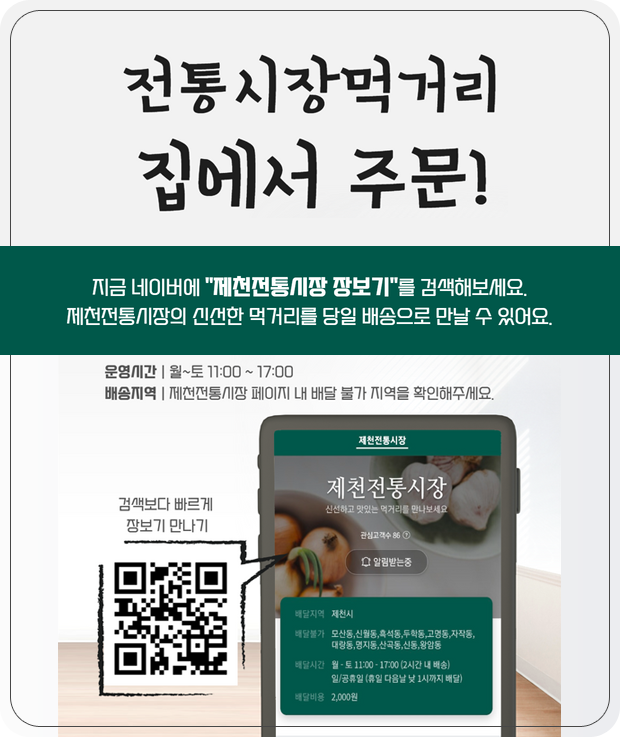 전통시장먹거리 집에서 주문!
지금 네이버에 “제천전통시장 장보기”를 검색해보세요.
제천전통시장의 신선한 먹거리를 당일 배송으로 만날 수 있어요.
운영시간 월~토 11:00 ~ 17:00
배송지역 제천전통시장 페이지 내 배달 불가 지역을 확인해주세요.
검색보다 빠르게 장보기 만나기
제천전통시장 바로가기 QR코드