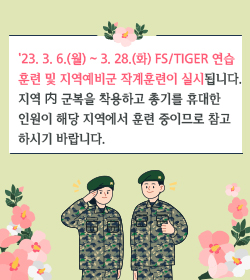 '23. 3. 6.(월) ~ 3. 28.(화) FS/TIGER 연습 
훈련 및 지역예비군 작계훈련이 실시됩니다.
지역 內 군복을 착용하고 총기를 휴대한 
인원이 해당 지역에서 훈련 중이므로 참고
하시기 바랍니다.