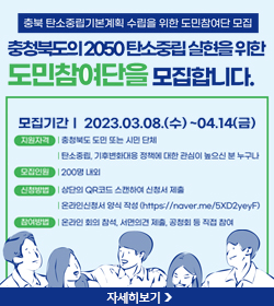 충북 탄소중립기본계획 수립을 위한 도민참여단 모집
충청북도의 2050탄소중립 실현을 위한 도민참여단을 모집합니다.
모집기간 : 2023.03.08.(수) ~ 04.14(금)
지원자격 : 충청북도 도민 또는 시민 단체, 탄소중립, 기후변화대응 정책에 대한 관심이 높으신 분 누구나
모집인원 : 200명 내외
신청방법 : 상단의 QR코드 스캔하여 신청서 제출, 온라인신청서 양식 작성(https://naver.me/5XD2yeyF)
참여방법 : 온라인 회의 참석, 서면의견 제출, 공처회 등 직접 참여
자세히보기