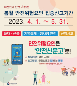 대한민국 안전 大전환
봄철 안전위험요인 집중신고기간
2023.4.4.~5.31.
화재 ·산불, 지역축제·행사장 안전, 산악사고
안전위험요인은 안전신문고로!
참여대상 : 국민누구나
신고방법 : 안전신문고 앱 또는 포털(www.safetyreport.go.kr)