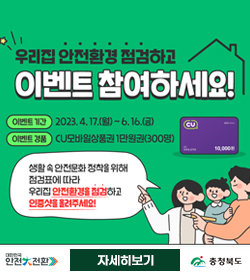 우리집 안전환경 점검하고 이벤트 참여하세요!
이벤트 기간 : 2023.4.17.(월) ~ 6.16.(금)
이벤트 경품 : CU모바일상품권 1만원권(300명)
생활속 안전문화 정착을 위해 
점검표에 따라
우리집 안전환경을 점검하고
인증샷을 올려주세요!
대한민국 안전 전환
충청북도
자세히보기