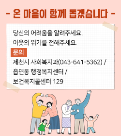 - 온 마을이 함께 돕겠습니다 -
당신의 어려움을 알려주세요. 이웃의 위기를 전해주세요.
문의  제천시 사회복지과(043-641-5362) / 읍면동 행정복지센터 / 보건복지콜센터 129