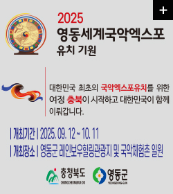 2025 영동세계국악엑스포 유치기원
대한민국 최초의 국악엑스포유치를 위한 여정 충북이
시작하고 대한민국이 함께 이뤄갑니다.
개최기간 : 2025.09.12~10.11
개최장소 : 영동군 레인보우힐링관광지 및 국악체험촌 일원
충청북도
영동군