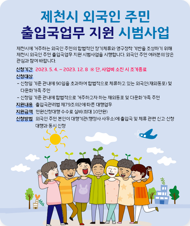 제천시 외국인 주민 출입국업무 지원 시범사업
제천시에 거주하는 외국인 주민의 합법적인 장기체류와 영구정착 기반을 조성하기 위해제천시 외국인 주민 출입국업무 지원 시범사업을 시행합니다. 외국인 주민 여러분의 많은 관심과 참여 바랍니다.
신청기간   2023. 5. 4. ~ 2023. 12. 8  ※ 단, 사업비 소진 시 조기종료
신청대상
 - 신청일 기준 관내에 90일을 초과하여 합법적으로 체류하고 있는 외국인(재외동포) 및 
     다문화가족 주민
 - 신청일 기준 관내에 합법적으로 거주하고자 하는 재외동포 및 다문화가족 주민
지원내용   출입국관리법 제79조의2에 따른 대행업무
지원금액   민원신청대행 수수료 실비(최대 10만원)
신청방법   외국인 주민 본인이 대행기관(행정사 사무소)에 출입국 및 체류 관련 신고・신청  대행과 동시 신청