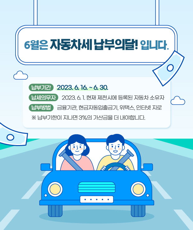 제목: 6월은 자동차세 납부의달!입니다.

납부기간: 2023. 6. 16. ~ 6. 30.

납세의무자: 2023. 6. 1. 현재 제천시에 등록된 자동차 소유자

납부방법: 금융기관, 현금자동입출금기, 위택스, 인터넷 지로

 ※ 납부기한이 지나면 3%의 가산금을 더 내야합니다.