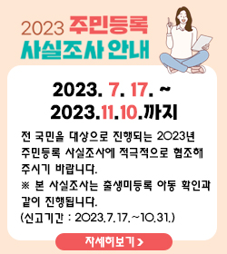 2023 주민등록 사실조사 안내
2023. 7. 17. ~ 2023.11.10.까지
전 국민을 대상으로 진행되는 2023년 
주민등록 사실조사에 적극적으로 협조해 
주시기 바랍니다.
※ 본 사실조사는 출생미등록 아동 확인과 
같이 진행됩니다.
(신고기간 : 2023.7.17.~10.31.)
자세히보기