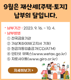 9월은 재산세[주택·토지] 납부의 달입니다.
납부기간 : 2023. 9. 16. ~ 10. 4.


납부방법

➊ 전국금융기관
➋ 가상계좌이체(고지서 기재)
➌ 현금자동입출금기(CD/ATM)
➍ 인터넷 위택스(www.wetax.go.kr)
➎ 지로사이트(www.giro.or.kr)