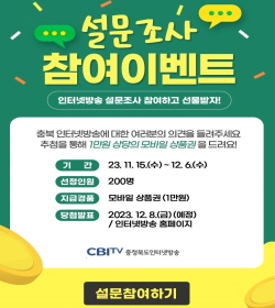 설문조사 참여이벤트
인터넷방송 설문조사 참여하고 선물받자!
충북 인터넷방송에 대한 여러분의 의견을 들여주세요
추첨을 통해 1만원 상당의 모바일 상품권을 드려요!
기간 23.11.15.(수)~12.6.(수)
선정인원 200명
지급겯품 모바일 상품권(1만원)
당첨발표 2023.12.8.(금) 예정/인터넷방송 홈페이지

CBItv 충청북도인터넷방송

설문참여하기