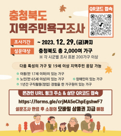충청북도 지역주민욕구조사
조사기간 ~2023.12.29.(금)까지
설문대상 충청북도 총 2,000여 가구
※각 시군별 조사 표본 200가구 이상
다음 특성의 가구 및 19세 이상 지역주민 응답 가능
아동(만 17세이하)이 있는 가구
노인(만 65세 이상)이 있는 가구
장애인이 있는 가구
1년간 구직활동(창업)경험을 한 가구원이 있는 가구
온라인 URL 링크 주소 & 상단 QR코드 접속
http://forms.gle/crjMA5eChpEgshwF7
설문조사 완료 후 소정의 모바일 상품권 지급예정