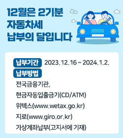12월은 2기분 자동차세 납부의 달입니다.
납부기간 : 2023.12.16 ~ 2024.1.2.
납부방법 :   전국금융기관, 현금자동입출금기(CD/ATM),위텍스(www.wetax.go.kr), 지로(www.giro.or.kr),가상계좌납부(고지서에 기재)