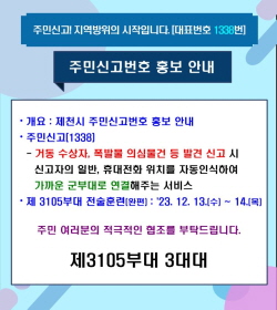 주민신고! 지역방위의 시작입니다.(대표번호 1338번)
주민신고(1338)
거동수상자, 폭발물 의심물건 등 발견신고 시
신고자의 일반, 휴대전화 위치를 자동인식하여
가까운 군부대로 연결해주는 서비스입니다.
3105부대 전술훈련(완편) : '23. 12. 13.(수) ~ 14.(목)
주민여러분의 적극적인 협조를 부탁드립니다.
제3105부대 3대대
