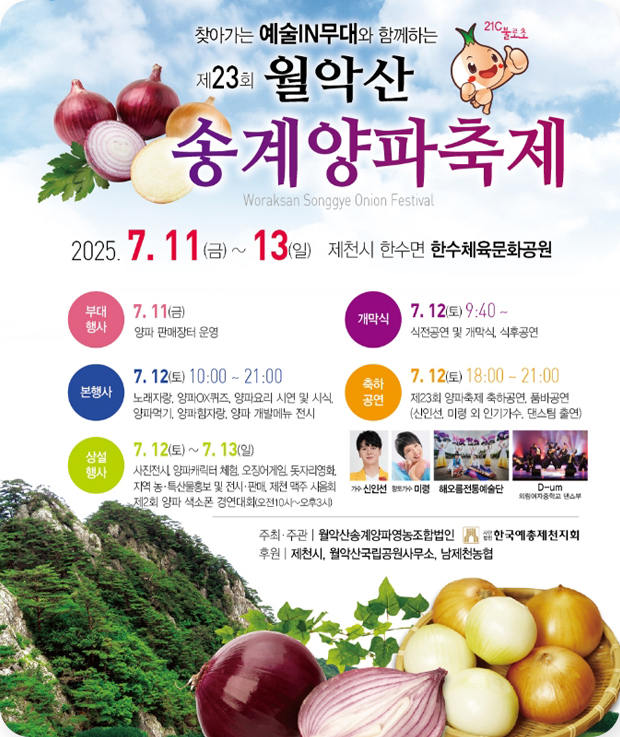 찾아가는 예술IN무대와 함께하는
제23회 월악산 송계양파축제
2025.7.11.(금)~13(일) 제천시 한수면 한수체육문화공원
부대행사 : 7.11(금) 양파 판매장터 운영
개막식 : 7.12(토)9:40~ 식전공연 및 개막식, 식후공연
본행사 : 7.12(토) 10:00~21:00
노래자랑, 양파QX퀴즈, 양파요리 시연 및 시식, 양파먹기, 양파 힘자랑, 양파 개발메뉴 전시
축하공연 : 7.12(토)18:00~21:00
제23회 양파축제 축하공연, 춤바공연(신인선, 미령 외 인기가수, 댄스팀 출연)
상설행사 : 7.12(토)~7.13(일)
사전전시, 양파캐릭터 체험, 오징어게임, 돗자리영화, 지역 농·특산물홍보 및 전시·판매, 제천 맥주 시음회, 제2회 양파 색소폰 경연대회(오전10시~오후3시)
주최·주관 : 월악산송계양파영농조함법인, 한국예총제천지회
후원 : 제천시, 월악산국립공원사무소, 남제천농협