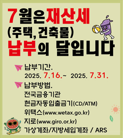 7월은 재산세(주택, 건축물) 납부의 달입니다
납부기간 : 2025.7.16.~2025.7.31.
납부방법
전국금융기간
현금자동입출금기(CD/ATM)
위택스(www.wetax.go.kr)
지로(www.giro.or.kr)
가상계좌/지방세입계좌/ARS