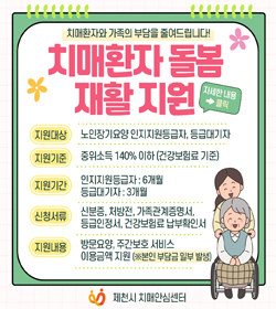 치매환자와 가족의 부담을 줄여드립니다!
치매환자 돌봄 재활지원
지원대상 : 노인장기요양 인지지원등급자, 등급대기자
지원기준 : 중위소득 140% 이하(건강보험료 기준)
지원기간 : 인지지원등급자 : 6개월, 등급대기자 : 3개월
신청서류 : 신분증, 처방전, 가족관계증명서, 등급인정서,
건강보험료 납부확인서
지원내용 : 방문요양, 주간보호서비스, 이용금액 지원
(※ 본인부담금 일부 바랭)