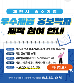 제천시 중소기업
우수제품 홍보책자 제작 참여 안내
참여대상 : 제천시 관내 중소기업으로 책자 수록 희망기업
홍보내용 : 기업 생산제품 소개
제출방법 : 이메일 제출(kke013555@korea.kr)
제출서식 : 제천시청 홈페이지 '공지사항' 다운 가능
신청기간 : ~2025.8.14.(목)
자세히보기