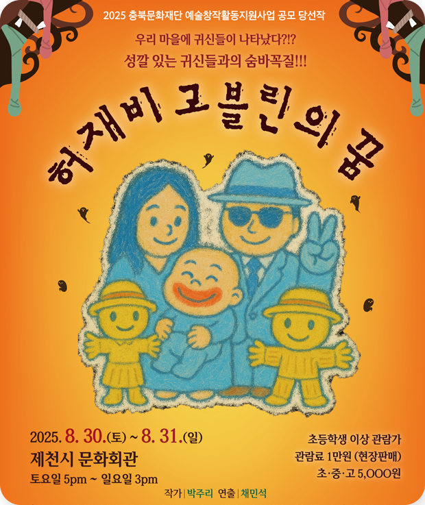 2025 충북문화재단 예술창작활동지원사업 공모 당선작
우리 마을에 귀신들이 나타났다?!?
성깔 있는 귀신들과의 숨바꼭질!!!
허재비고블린의 꿈
2025.8.30.(토)~8.31.(일)
제천시 문화회관 
토요일 5pm~일요일 3pm
초등학생 이상 관람가
관람료 1만원(현장판매)
초·중·고 5,000원
작가 박주리
연출 채민석