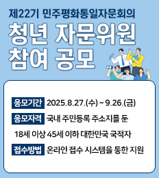 제22기 민주평화통일자문회의 청년 자문위원 참여 공모
응모기간   2025.8.27.(수) ~ 9.26.(금)
응모자격   국내 주민등록 주소지를 둔
18세 이상 45세 이하 대한민국 국적자
접수방법   온라인 접수 시스템을 통한 지원