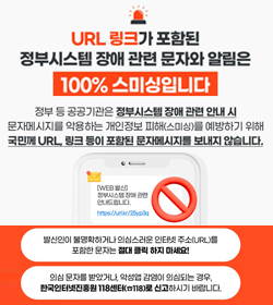 URL링크가 포함된 정부시스템 장애 관련 문자와알림은 100% 스미싱입니다
정부 등 공공기관은 정부시스템 장애 관련 안내 시
문자메시지를 악용하는 개인정보 피해(스미싱)를 예방하기 위해
국민께 URL 링크 등이 포함된 문자메시지를 보내지 않습니다.
발신인이 불명확하거나 의심스러운 인터넷 주소(URL)를 포함한 문자는 절대 클릭하지 마세요!
의심 문자를 받았거나, 악성앱 감염이 의심되는 경우,
한국인터넷진흥원 118센터(118)로 신고하시기 바랍니다.