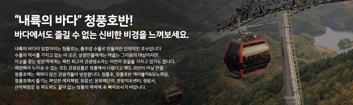  내륙의 바다 청풍호반! '바다에서도 즐길 수 없는 신비한 비경을 느껴보세요.
내륙의 바다라 일컬어지는 청풍호는, 충주댐 수몰로 만들어진 인위적인 호수입니다. 수몰의 역사를 가지고 있는 이 곳은, 실향민들에게는 애끓는 그리움의 대상이지만, 이곳을 찾는 방문객에게는 제천 최고의 관광명소라는 이면의 얼굴을 가지고 있기도 합니다. 제천에서 누리실 수 있는 모든 관광상품은 청풍에서 나왔다고 해도 과언이 아닐 만큼, 청풍호에는 해마다 많은 관광객들이 방문합니다. 청풍호, 청풍호반 케이블카&모노레일, 청풍호에서 즐기는 짜릿한 레저체험, 유람선, 문화재단지, 한방치유센터, 정방사, 산악체험장 등 파도파도 끝이 없는 청풍의 매력에 푹 빠져보시기 바랍니다.
